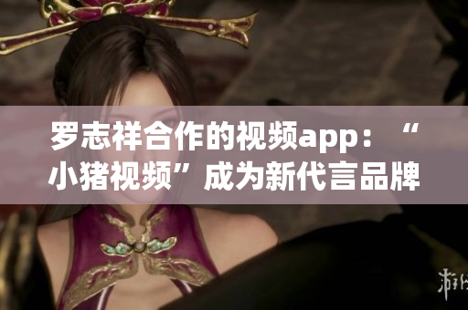 罗志祥合作的视频app：“小猪视频”成为新代言品牌