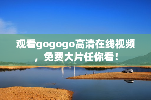 观看gogogo高清在线视频，免费大片任你看！