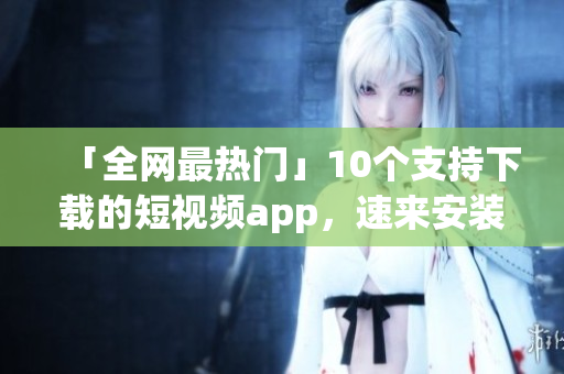 「全网最热门」10个支持下载的短视频app，速来安装！