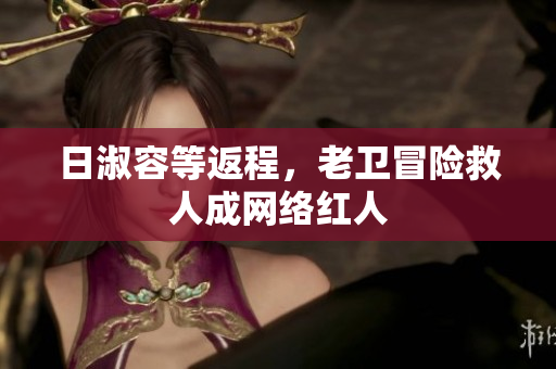 日淑容等返程，老卫冒险救人成网络红人