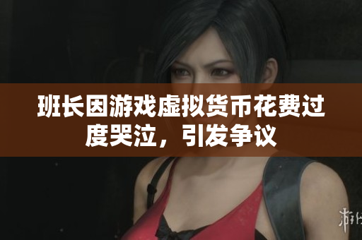 班长因游戏虚拟货币花费过度哭泣，引发争议