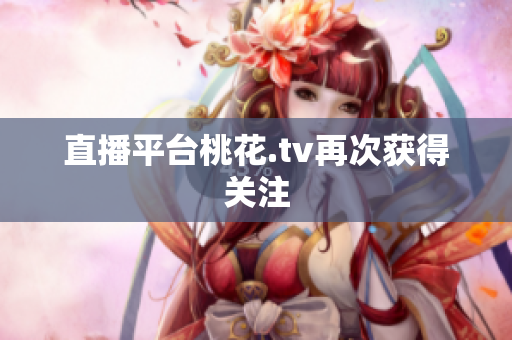 直播平台桃花.tv再次获得关注