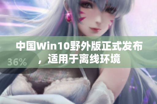 中国Win10野外版正式发布，适用于离线环境