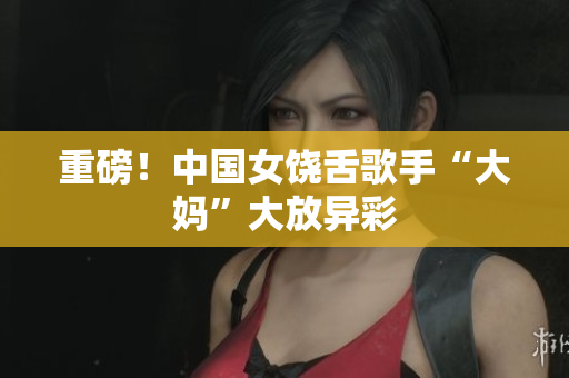 重磅！中国女饶舌歌手“大妈”大放异彩