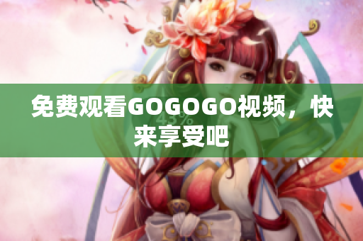 免费观看GOGOGO视频，快来享受吧