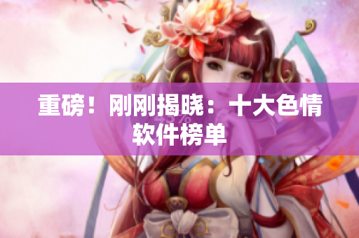 重磅！刚刚揭晓：十大色情软件榜单