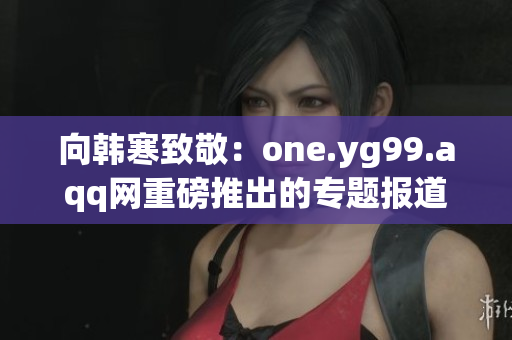 向韩寒致敬：one.yg99.aqq网重磅推出的专题报道