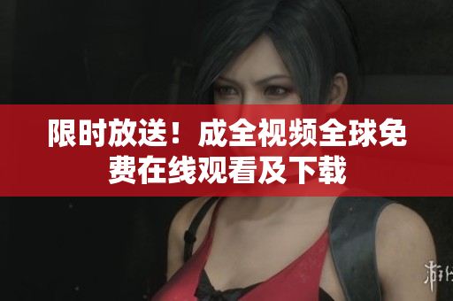 限时放送！成全视频全球免费在线观看及下载