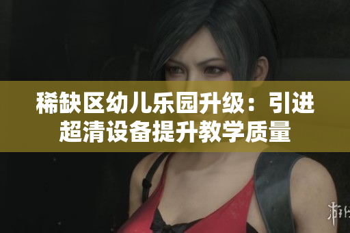 稀缺区幼儿乐园升级：引进超清设备提升教学质量