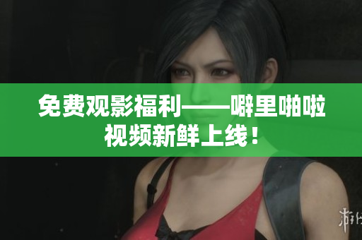 免费观影福利——噼里啪啦视频新鲜上线！