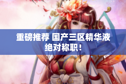 重磅推荐 国产三区精华液绝对称职！