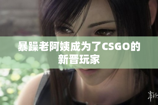 暴躁老阿姨成为了CSGO的新晋玩家