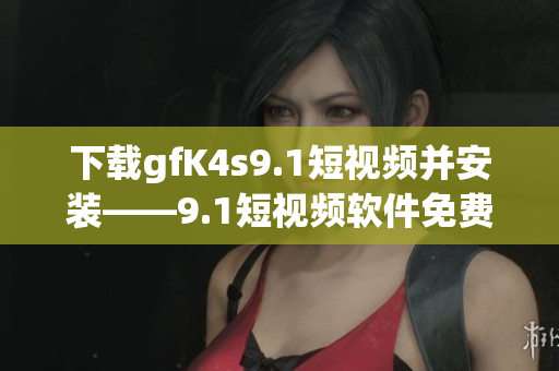 下载gfK4s9.1短视频并安装——9.1短视频软件免费版