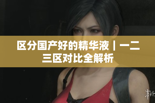 区分国产好的精华液｜一二三区对比全解析