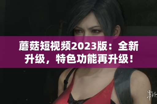 蘑菇短视频2023版：全新升级，特色功能再升级！