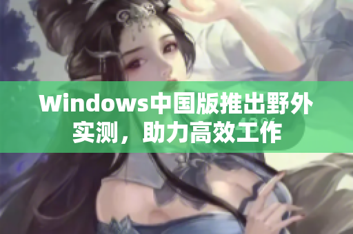 Windows中国版推出野外实测，助力高效工作