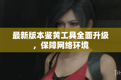最新版本鉴黄工具全面升级，保障网络环境