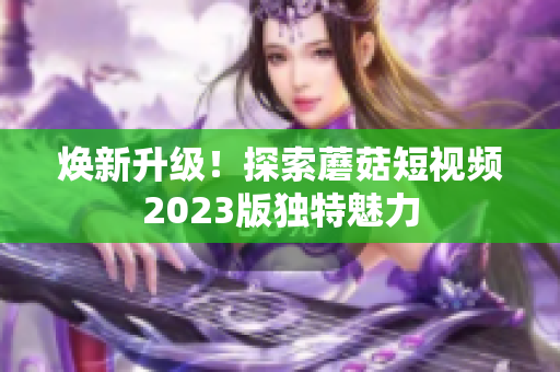 焕新升级！探索蘑菇短视频2023版独特魅力