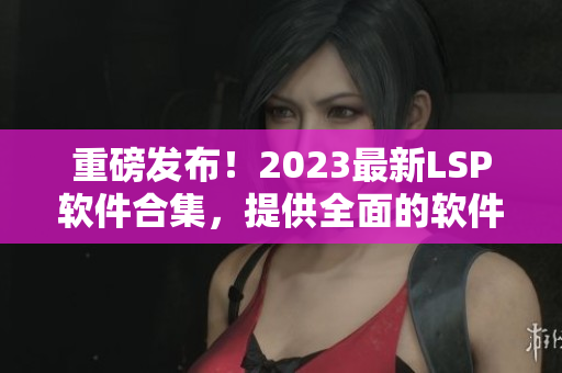重磅发布！2023最新LSP软件合集，提供全面的软件资料！