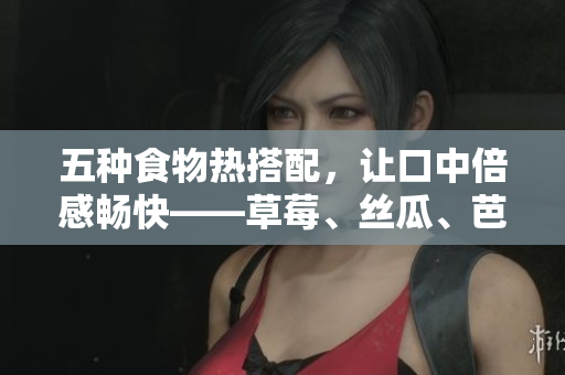 五种食物热搭配，让口中倍感畅快——草莓、丝瓜、芭乐、鸭脖、奶茶