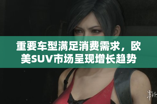 重要车型满足消费需求，欧美SUV市场呈现增长趋势