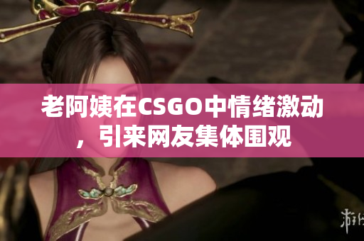 老阿姨在CSGO中情绪激动，引来网友集体围观