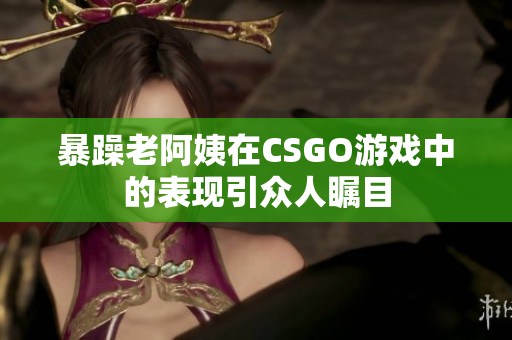 暴躁老阿姨在CSGO游戏中的表现引众人瞩目