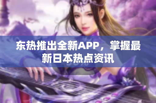 东热推出全新APP，掌握最新日本热点资讯