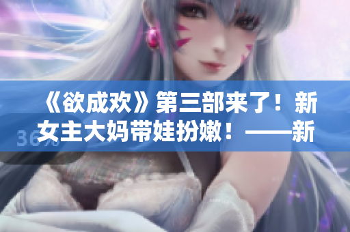 《欲成欢》第三部来了！新女主大妈带娃扮嫩！——新女主大妈的嫩萌逆袭！