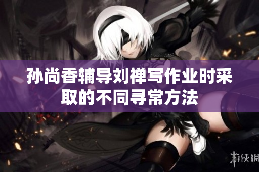 孙尚香辅导刘禅写作业时采取的不同寻常方法