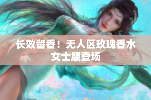 长效留香！无人区玫瑰香水女士版登场