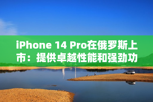 iPhone 14 Pro在俄罗斯上市：提供卓越性能和强劲功能