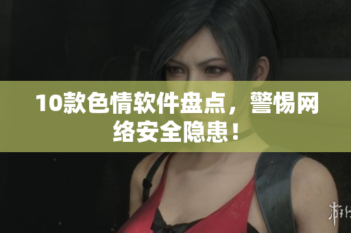 10款色情软件盘点，警惕网络安全隐患！