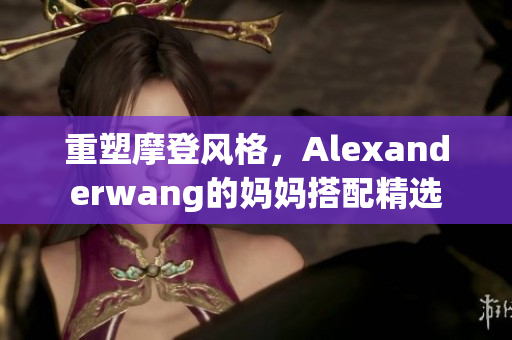 重塑摩登风格，Alexanderwang的妈妈搭配精选