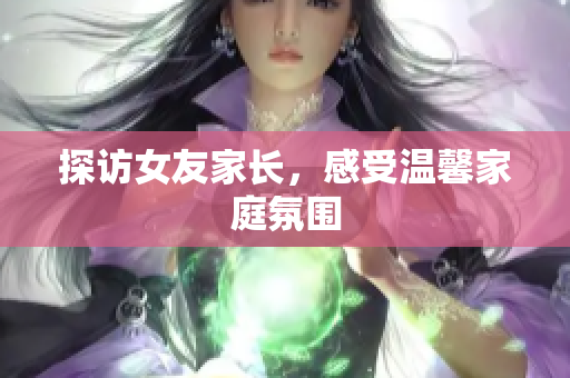 探访女友家长，感受温馨家庭氛围