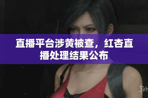 直播平台涉黄被查，红杏直播处理结果公布