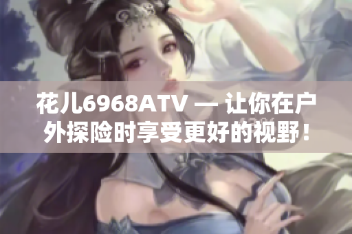 花儿6968ATV — 让你在户外探险时享受更好的视野！