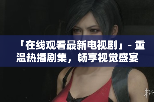 「在线观看最新电视剧」- 重温热播剧集，畅享视觉盛宴