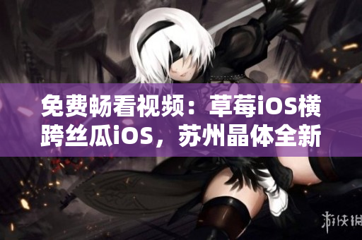 免费畅看视频：草莓iOS横跨丝瓜iOS，苏州晶体全新推荐