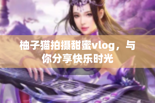 柚子猫拍摄甜蜜vlog，与你分享快乐时光