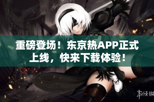 重磅登场！东京热APP正式上线，快来下载体验！