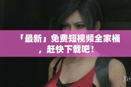 「最新」免费短视频全家桶，赶快下载吧！