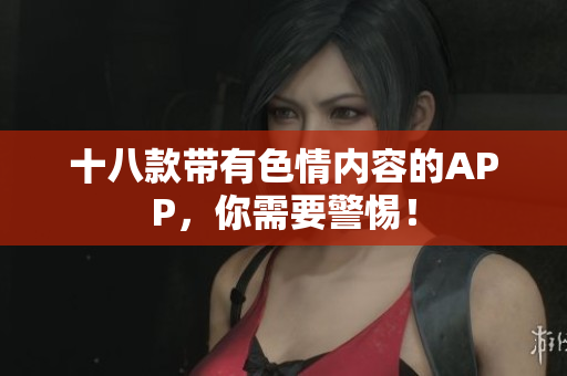 十八款带有色情内容的APP，你需要警惕！