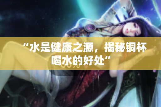 “水是健康之源，揭秘铜杯喝水的好处”