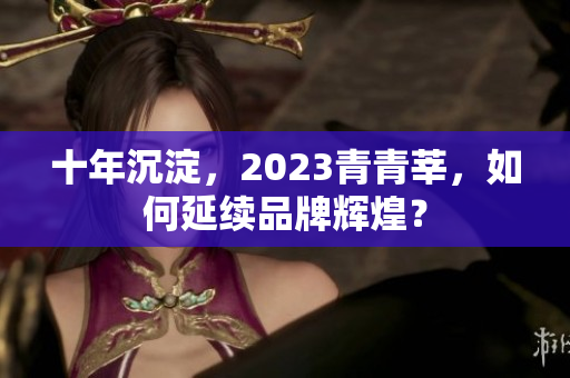 十年沉淀，2023青青莘，如何延续品牌辉煌？