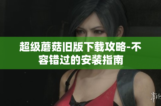 超级蘑菇旧版下载攻略-不容错过的安装指南