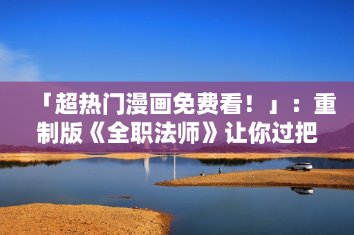 「超热门漫画免费看！」：重制版《全职法师》让你过把瘾！