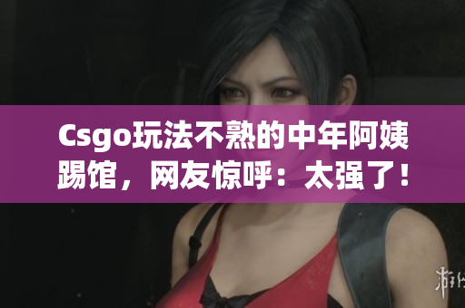 Csgo玩法不熟的中年阿姨踢馆，网友惊呼：太强了！