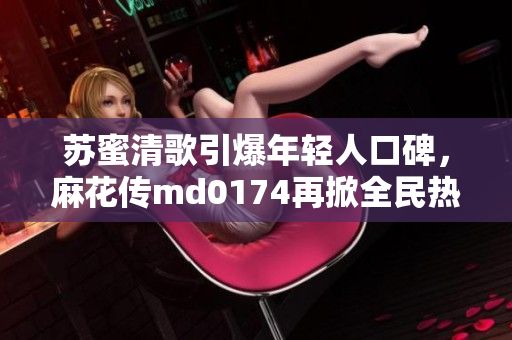 苏蜜清歌引爆年轻人口碑，麻花传md0174再掀全民热潮