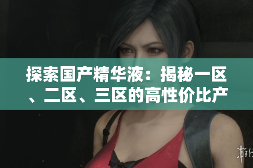 探索国产精华液：揭秘一区、二区、三区的高性价比产品